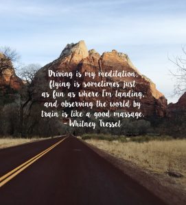 Driving is my meditation, flying is sometimes just as fun as where I’m landing, and observing the world by train is like I good massage. - Whitney Tressel